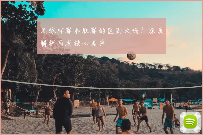 足球杯赛和联赛的区别大吗？深度解析两者核心差异