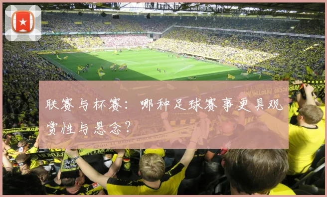 联赛与杯赛:哪种足球赛事更具观赏性与悬念?
