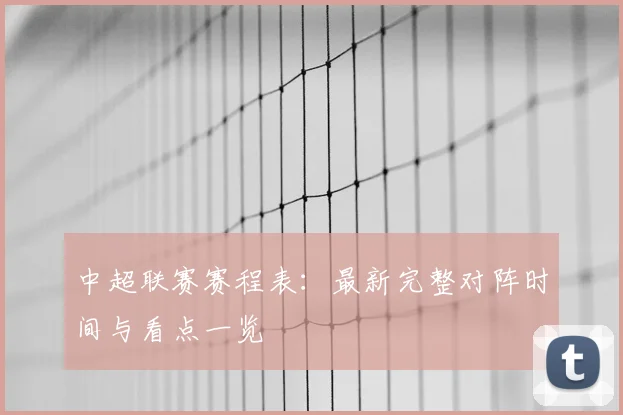 中超联赛赛程表：最新完整对阵时间与看点一览