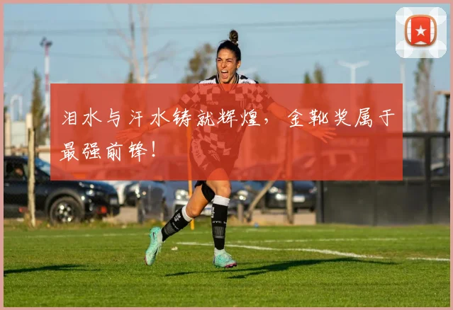 泪水与汗水铸就辉煌，金靴奖属于最强前锋！