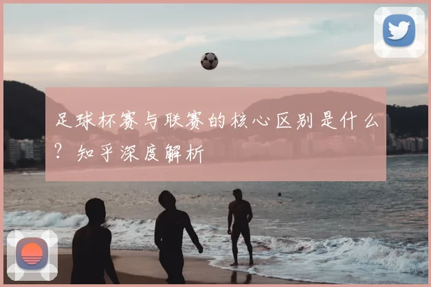 足球杯赛与联赛的核心区别是什么？知乎深度解析