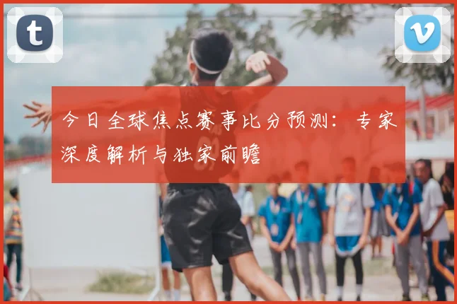 今日全球焦点赛事比分预测：专家深度解析与独家前瞻